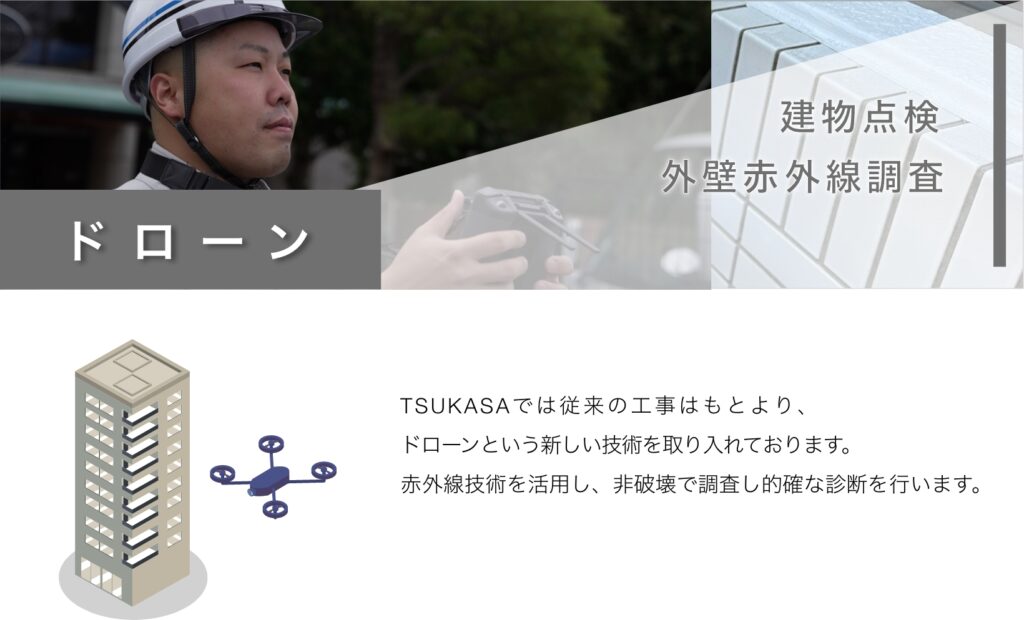 ドローン建物点検 外壁赤外線調査TSUKASAでは従来の工事はもとより、 ドローンという新しい技術を取り入れております。 赤外線技術を活用し、非破壊で調査し的確な診断を行います。