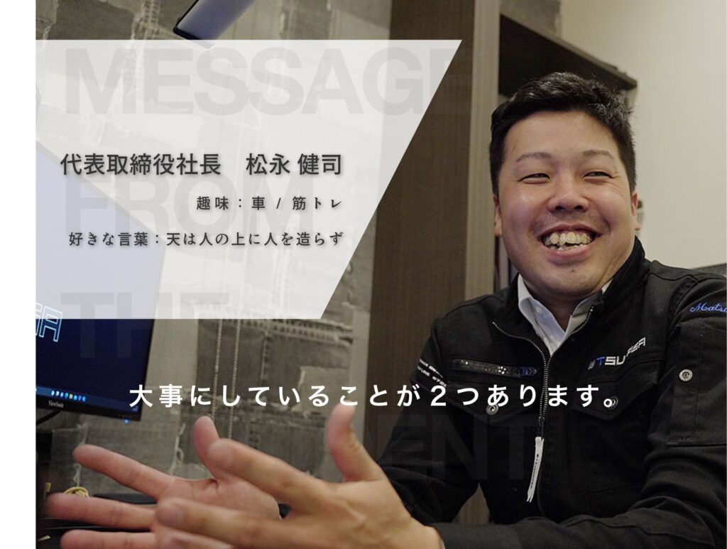 代表取締役社長　松永 健司趣味：車 / 筋トレ 好きな言葉：天は人の上に人を造らず 大事にしていることが２つあります。
